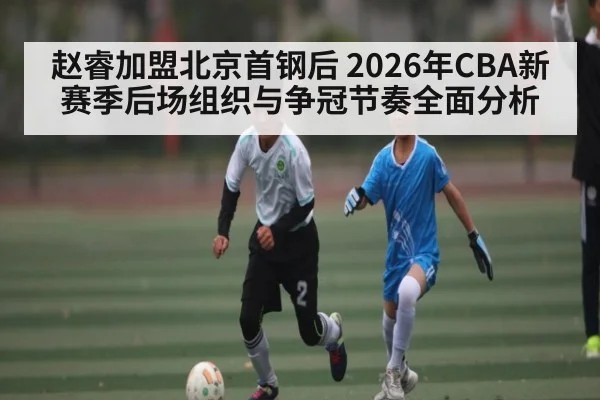 赵睿加盟北京首钢后 2026年CBA新赛季后场组织与争冠节奏全面分析